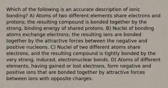 Which of the following is an accurate description of <a href='https://www.questionai.com/knowledge/kxN6NZjKZA-ionic-bonding' class='anchor-knowledge'>ionic bonding</a>? A) Atoms of two different elements share electrons and protons; the resulting compound is bonded together by the strong, binding energy of shared protons. B) Nuclei of bonding atoms exchange electrons; the resulting ions are bonded together by the attractive forces between the negative and positive nucleons. C) Nuclei of two different atoms share electrons, and the resulting compound is tightly bonded by the very strong, induced, electronuclear bonds. D) Atoms of different elements, having gained or lost electrons, form negative and positive ions that are bonded together by attractive forces between ions with opposite charges.