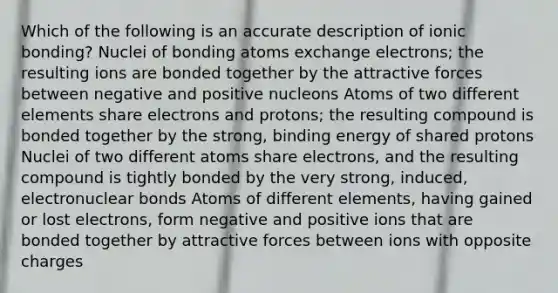 Which of the following is an accurate description of ionic bonding? Nuclei of bonding atoms exchange electrons; the resulting ions are bonded together by the attractive forces between negative and positive nucleons Atoms of two different elements share electrons and protons; the resulting compound is bonded together by the strong, binding energy of shared protons Nuclei of two different atoms share electrons, and the resulting compound is tightly bonded by the very strong, induced, electronuclear bonds Atoms of different elements, having gained or lost electrons, form negative and positive ions that are bonded together by attractive forces between ions with opposite charges