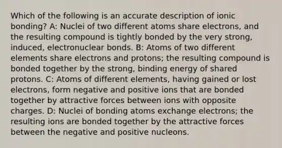 Which of the following is an accurate description of ionic bonding? A: Nuclei of two different atoms share electrons, and the resulting compound is tightly bonded by the very strong, induced, electronuclear bonds. B: Atoms of two different elements share electrons and protons; the resulting compound is bonded together by the strong, binding energy of shared protons. C: Atoms of different elements, having gained or lost electrons, form negative and positive ions that are bonded together by attractive forces between ions with opposite charges. D: Nuclei of bonding atoms exchange electrons; the resulting ions are bonded together by the attractive forces between the negative and positive nucleons.