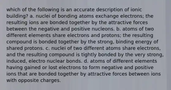 which of the following is an accurate description of ionic building? a. nuclei of bonding atoms exchange electrons; the resulting ions are bonded together by the attractive forces between the negative and positive nucleons. b. atoms of two different elements share electrons and protons; the resulting compound is bonded together by the strong, binding energy of shared protons. c. nuclei of two different atoms share electrons, and the resulting compound is tightly bonded by the very strong, induced, electro nuclear bonds. d. atoms of different elements having gained or lost electrons to form negative and positive ions that are bonded together by attractive forces between ions with opposite charges.