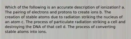 Which of the following is an accurate description of ionization? a. The pairing of electrons and protons to create ions b. The creation of stable atoms due to radiation striking the nucleus of an atom c. The process of particulate radiation striking a cell and destroying the DNA of that cell d. The process of converting stable atoms into ions.