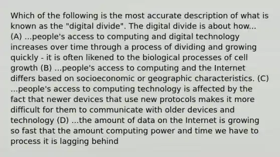 Which of the following is the most accurate description of what is known as the "digital divide". The digital divide is about how... (A) ...people's access to computing and digital technology increases over time through a process of dividing and growing quickly - it is often likened to the biological processes of cell growth (B) ...people's access to computing and the Internet differs based on socioeconomic or geographic characteristics. (C) ...people's access to computing technology is affected by the fact that newer devices that use new protocols makes it more difficult for them to communicate with older devices and technology (D) ...the amount of data on the Internet is growing so fast that the amount computing power and time we have to process it is lagging behind