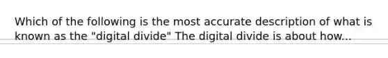 Which of the following is the most accurate description of what is known as the "digital divide" The digital divide is about how...