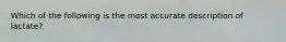 Which of the following is the most accurate description of lactate?