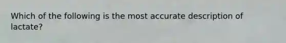 Which of the following is the most accurate description of lactate?