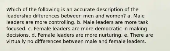 Which of the following is an accurate description of the leadership differences between men and women? a. Male leaders are more controlling. b. Male leaders are more task focused. c. Female leaders are more democratic in making decisions. d. Female leaders are more nurturing. e. There are virtually no differences between male and female leaders.