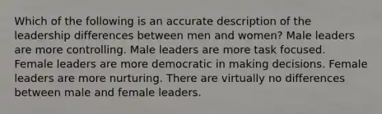 Which of the following is an accurate description of the leadership differences between men and women? Male leaders are more controlling. Male leaders are more task focused. Female leaders are more democratic in making decisions. Female leaders are more nurturing. There are virtually no differences between male and female leaders.