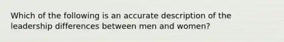 Which of the following is an accurate description of the leadership differences between men and women?