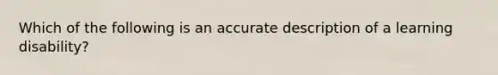 Which of the following is an accurate description of a learning disability?