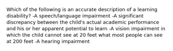 Which of the following is an accurate description of a learning disability? -A speech/language impairment -A significant discrepancy between the child's actual academic performance and his or her apparent potential to learn -A vision impairment in which the child cannot see at 20 feet what most people can see at 200 feet -A hearing impairment