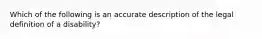 Which of the following is an accurate description of the legal definition of a disability?