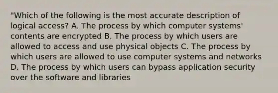 "Which of the following is the most accurate description of logical access? A. The process by which computer systems' contents are encrypted B. The process by which users are allowed to access and use physical objects C. The process by which users are allowed to use computer systems and networks D. The process by which users can bypass application security over the software and libraries