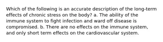 Which of the following is an accurate description of the long-term effects of chronic stress on the body? a. The ability of the immune system to fight infection and ward off disease is compromised. b. There are no effects on the immune system, and only short term effects on the cardiovascular system.