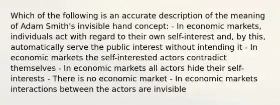 Which of the following is an accurate description of the meaning of Adam Smith's invisible hand concept: - In economic markets, individuals act with regard to their own self-interest and, by this, automatically serve the public interest without intending it - In economic markets the self-interested actors contradict themselves - In economic markets all actors hide their self-interests - There is no economic market - In economic markets interactions between the actors are invisible