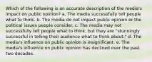 Which of the following is an accurate description of the media's impact on public opinion? a. The media successfully tell people what to think. b. The media do not impact public opinion or the political issues people consider. c. The media may not successfully tell people what to think, but they are "stunningly successful in telling their audience what to think about." d. The media's influence on public opinion is insignificant. e. The media's influence on public opinion has declined over the past two decades.