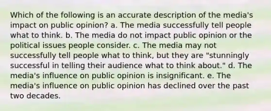 Which of the following is an accurate description of the media's impact on public opinion? a. The media successfully tell people what to think. b. The media do not impact public opinion or the political issues people consider. c. The media may not successfully tell people what to think, but they are "stunningly successful in telling their audience what to think about." d. The media's influence on public opinion is insignificant. e. The media's influence on public opinion has declined over the past two decades.