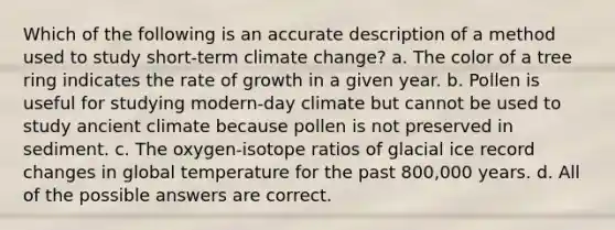 Which of the following is an accurate description of a method used to study short-term climate change? a. The color of a tree ring indicates the rate of growth in a given year. b. Pollen is useful for studying modern-day climate but cannot be used to study ancient climate because pollen is not preserved in sediment. c. The oxygen-isotope ratios of glacial ice record changes in global temperature for the past 800,000 years. d. All of the possible answers are correct.