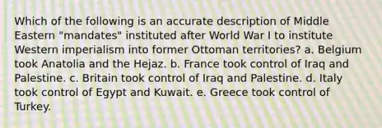 Which of the following is an accurate description of Middle Eastern "mandates" instituted after World War I to institute Western imperialism into former Ottoman territories? a. Belgium took Anatolia and the Hejaz. b. France took control of Iraq and Palestine. c. Britain took control of Iraq and Palestine. d. Italy took control of Egypt and Kuwait. e. Greece took control of Turkey.