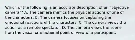 Which of the following is an accurate description of an "objective camera"? A. The camera mimics the physical actions of one of the characters. B. The camera focuses on capturing the emotional reactions of the characters. C. The camera views the action as a remote spectator. D. The camera views the scene from the visual or emotional point of view of a participant.