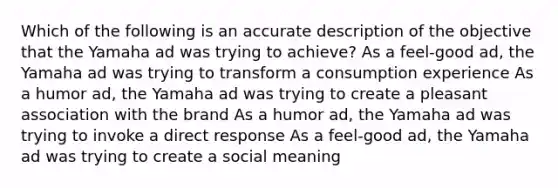 Which of the following is an accurate description of the objective that the Yamaha ad was trying to achieve? As a feel-good ad, the Yamaha ad was trying to transform a consumption experience As a humor ad, the Yamaha ad was trying to create a pleasant association with the brand As a humor ad, the Yamaha ad was trying to invoke a direct response As a feel-good ad, the Yamaha ad was trying to create a social meaning