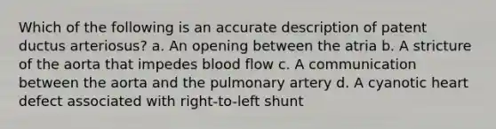 Which of the following is an accurate description of patent ductus arteriosus? a. An opening between the atria b. A stricture of the aorta that impedes blood flow c. A communication between the aorta and the pulmonary artery d. A cyanotic heart defect associated with right-to-left shunt