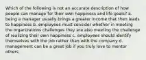 Which of the following is not an accurate description of how people can manage for their own happiness and life goals? a. being a manager usually brings a greater income that then leads to happiness b. employees must consider whether in meeting the organizations challenges they are also meeting the challenge of realizing their own happiness c. employees should identify themselves with the job rather than with the company d. management can be a great job if you truly love to mentor others