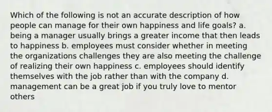 Which of the following is not an accurate description of how people can manage for their own happiness and life goals? a. being a manager usually brings a greater income that then leads to happiness b. employees must consider whether in meeting the organizations challenges they are also meeting the challenge of realizing their own happiness c. employees should identify themselves with the job rather than with the company d. management can be a great job if you truly love to mentor others