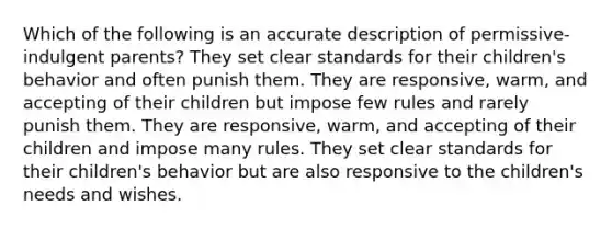 Which of the following is an accurate description of permissive-indulgent parents? They set clear standards for their children's behavior and often punish them. They are responsive, warm, and accepting of their children but impose few rules and rarely punish them. They are responsive, warm, and accepting of their children and impose many rules. They set clear standards for their children's behavior but are also responsive to the children's needs and wishes.