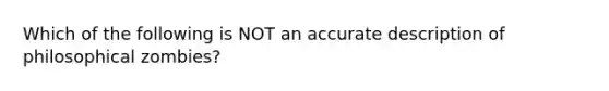 Which of the following is NOT an accurate description of philosophical zombies?