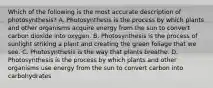 Which of the following is the most accurate description of photosynthesis? A. Photosynthesis is the process by which plants and other organisms acquire energy from the sun to convert carbon dioxide into oxygen. B. Photosynthesis is the process of sunlight striking a plant and creating the green foliage that we see. C. Photosynthesis is the way that plants breathe. D. Photosynthesis is the process by which plants and other organisms use energy from the sun to convert carbon into carbohydrates