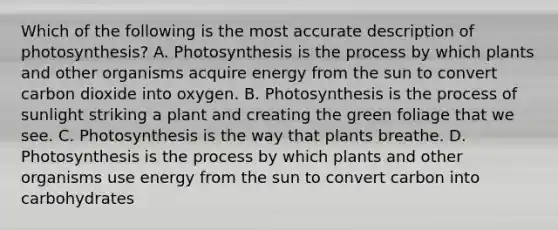 Which of the following is the most accurate description of photosynthesis? A. Photosynthesis is the process by which plants and other organisms acquire energy from the sun to convert carbon dioxide into oxygen. B. Photosynthesis is the process of sunlight striking a plant and creating the green foliage that we see. C. Photosynthesis is the way that plants breathe. D. Photosynthesis is the process by which plants and other organisms use energy from the sun to convert carbon into carbohydrates