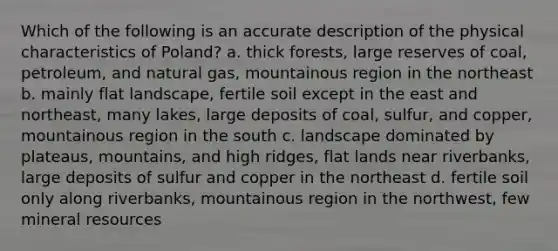 Which of the following is an accurate description of the physical characteristics of Poland? a. thick forests, large reserves of coal, petroleum, and natural gas, mountainous region in the northeast b. mainly flat landscape, fertile soil except in the east and northeast, many lakes, large deposits of coal, sulfur, and copper, mountainous region in the south c. landscape dominated by plateaus, mountains, and high ridges, flat lands near riverbanks, large deposits of sulfur and copper in the northeast d. fertile soil only along riverbanks, mountainous region in the northwest, few mineral resources