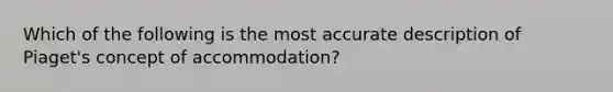 Which of the following is the most accurate description of Piaget's concept of accommodation?