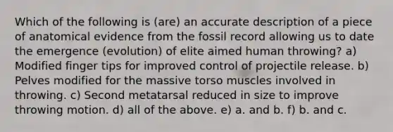 Which of the following is (are) an accurate description of a piece of anatomical evidence from the fossil record allowing us to date the emergence (evolution) of elite aimed human throwing? a) Modified finger tips for improved control of projectile release. b) Pelves modified for the massive torso muscles involved in throwing. c) Second metatarsal reduced in size to improve throwing motion. d) all of the above. e) a. and b. f) b. and c.