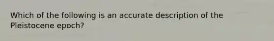 Which of the following is an accurate description of the Pleistocene epoch?