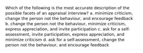 Which of the following is the most accurate description of the possible facets of an appraisal interview? a. minimize criticism, change the person not the behaviour, and encourage feedback b. change the person not the behaviour, minimize criticism, express appreciation, and invite participation c. ask for a self-assessment, invite participation, express appreciation, and minimize criticism d. ask for a self-assessment, change the person not the behaviour, and encourage feedback