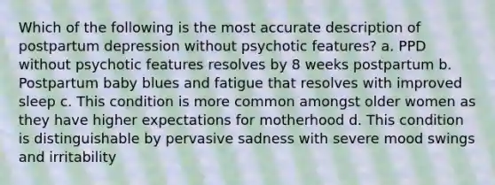 Which of the following is the most accurate description of postpartum depression without psychotic features? a. PPD without psychotic features resolves by 8 weeks postpartum b. Postpartum baby blues and fatigue that resolves with improved sleep c. This condition is more common amongst older women as they have higher expectations for motherhood d. This condition is distinguishable by pervasive sadness with severe mood swings and irritability