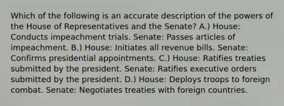 Which of the following is an accurate description of the powers of the House of Representatives and the Senate? A.) House: Conducts impeachment trials. Senate: Passes articles of impeachment. B.) House: Initiates all revenue bills. Senate: Confirms presidential appointments. C.) House: Ratifies treaties submitted by the president. Senate: Ratifies executive orders submitted by the president. D.) House: Deploys troops to foreign combat. Senate: Negotiates treaties with foreign countries.