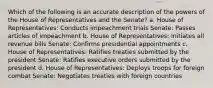 Which of the following is an accurate description of the powers of the House of Representatives and the Senate? a. House of Representatives: Conducts impeachment trials Senate: Passes articles of impeachment b. House of Representatives: Initiates all revenue bills Senate: Confirms presidential appointments c. House of Representatives: Ratifies treaties submitted by the president Senate: Ratifies executive orders submitted by the president d. House of Representatives: Deploys troops for foreign combat Senate: Negotiates treaties with foreign countries