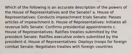 Which of the following is an accurate description of the powers of the House of Representatives and the Senate? a. House of Representatives: Conducts impeachment trials Senate: Passes articles of impeachment b. House of Representatives: Initiates all revenue bills Senate: Confirms presidential appointments c. House of Representatives: Ratifies treaties submitted by the president Senate: Ratifies executive orders submitted by the president d. House of Representatives: Deploys troops for foreign combat Senate: Negotiates treaties with foreign countries