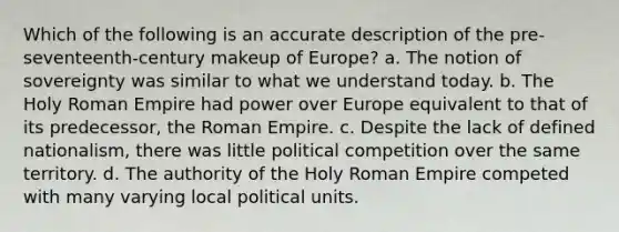 Which of the following is an accurate description of the pre-seventeenth-century makeup of Europe? a. The notion of sovereignty was similar to what we understand today. b. The Holy Roman Empire had power over Europe equivalent to that of its predecessor, the Roman Empire. c. Despite the lack of defined nationalism, there was little political competition over the same territory. d. The authority of the Holy Roman Empire competed with many varying local political units.