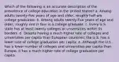 Which of the following is an accurate description of the prevalence of college education in the United States? a. Among adults twenty-five years of age and older, roughly half are college graduates. b. Among adults twenty-five years of age and older, roughly one in four is a college graduate. c. Every U.S. state has at least twenty colleges or universities within its borders. d. Despite having a much higher rate of colleges and universities per capita than European countries; the U.S. has a lower rate of college graduation per capita. e. Although the U.S. has a lower number of colleges and universities per capita than Europe, it has a much higher rate of college graduation per capita.