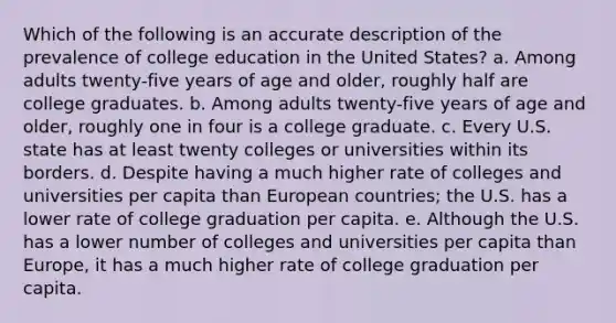 Which of the following is an accurate description of the prevalence of college education in the United States? a. Among adults twenty-five years of age and older, roughly half are college graduates. b. Among adults twenty-five years of age and older, roughly one in four is a college graduate. c. Every U.S. state has at least twenty colleges or universities within its borders. d. Despite having a much higher rate of colleges and universities per capita than European countries; the U.S. has a lower rate of college graduation per capita. e. Although the U.S. has a lower number of colleges and universities per capita than Europe, it has a much higher rate of college graduation per capita.