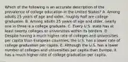 Which of the following is an accurate description of the prevalence of college education in the United States? A. Among adults 25 years of age and older, roughly half are college graduates. B. Among adults 25 years of age and older, nearly one in three is a college graduate. C. Every U.S. state has at least twenty colleges or universities within its borders. D. Despite having a much higher rate of colleges and universities per capita than European countries, the U.S. has a lower rate of college graduation per capita. E. Although the U.S. has a lower number of colleges and universities per capita than Europe, it has a much higher rate of college graduation per capita.