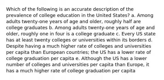 Which of the following is an accurate description of the prevalence of college education in the United States? a. Among adults twenty-one years of age and older, roughly half are college graduates b. Among adults twenty-one years of age and older, roughly one in four is a college graduate c. Every US state has at least twenty colleges or universities within its borders d. Despite having a much higher rate of colleges and universities per capita than European countries; the US has a lower rate of college graduation per capita e. Although the US has a lower number of colleges and universities per capita than Europe, it has a much higher rate of college graduation per capita