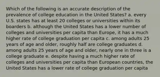 Which of the following is an accurate description of the prevalence of college education in the United States? a. every U.S. states has at least 20 colleges or universities within its boarders b. although the United States has a lower number of colleges and universities per capita than Europe, it has a much higher rate of college graduation per capita c. among adults 25 years of age and older, roughly half are college graduates d. among adults 25 years of age and older, nearly one in three is a college graduate e. despite having a much higher rate of colleges and universities per capita than European countries, the United States has a lower rate of college graduation per capita