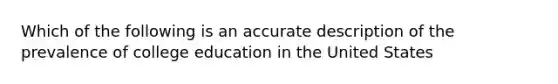 Which of the following is an accurate description of the prevalence of college education in the United States