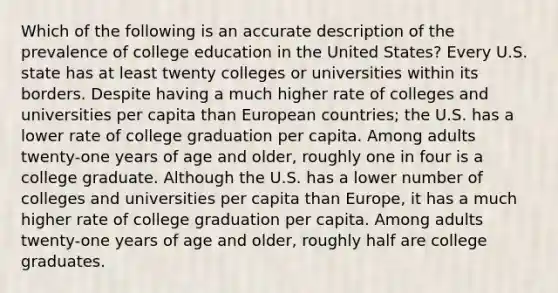 Which of the following is an accurate description of the prevalence of college education in the United States? Every U.S. state has at least twenty colleges or universities within its borders. Despite having a much higher rate of colleges and universities per capita than European countries; the U.S. has a lower rate of college graduation per capita. Among adults twenty-one years of age and older, roughly one in four is a college graduate. Although the U.S. has a lower number of colleges and universities per capita than Europe, it has a much higher rate of college graduation per capita. Among adults twenty-one years of age and older, roughly half are college graduates.