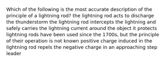 Which of the following is the most accurate description of the principle of a lightning rod? the lightning rod acts to discharge the thunderstorm the lightning rod intercepts the lightning and safely carries the lightning current around the object it protects lightning rods have been used since the 1700s, but the principle of their operation is not known positive charge induced in the lightning rod repels the negative charge in an approaching step leader