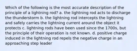 Which of the following is the most accurate description of the principle of a lightning rod? a. the lightning rod acts to discharge the thunderstorm b. the lightning rod intercepts the lightning and safely carries the lightning current around the object it protects c. lightning rods have been used since the 1700s, but the principle of their operation is not known. d. positive charge induced in the lightning rod repels the negative charge in an approaching step leader